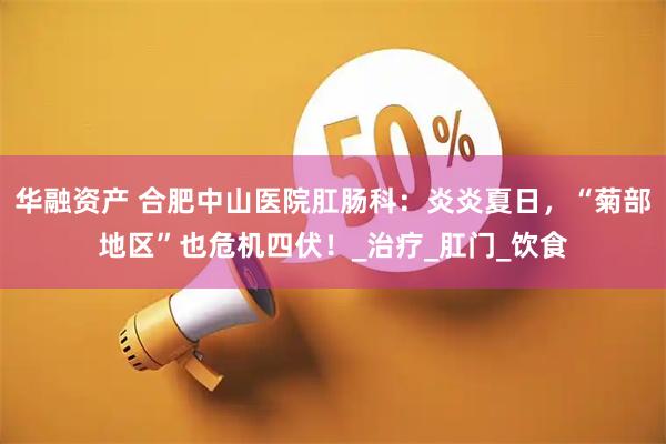 华融资产 合肥中山医院肛肠科：炎炎夏日，“菊部地区”也危机四伏！_治疗_肛门_饮食