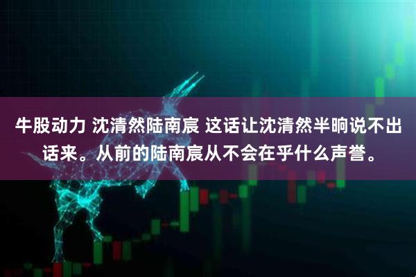 牛股动力 沈清然陆南宸 这话让沈清然半晌说不出话来。从前的陆南宸从不会在乎什么声誉。