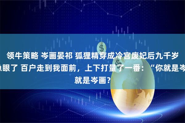 领牛策略 岑画晏祁 狐狸精穿成冷宫废妃后九千岁他急眼了 百户走到我面前，上下打量了一番：“你就是岑画？