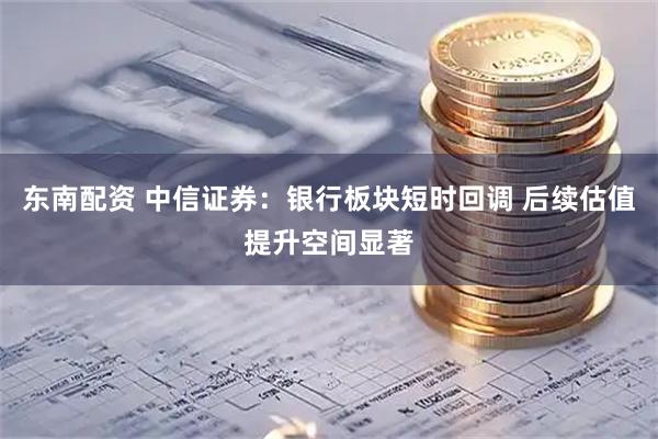 东南配资 中信证券：银行板块短时回调 后续估值提升空间显著