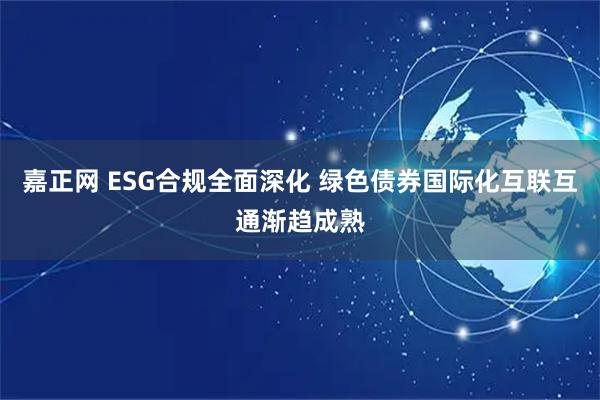 嘉正网 ESG合规全面深化 绿色债券国际化互联互通渐趋成熟