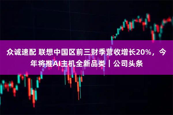 众诚速配 联想中国区前三财季营收增长20%，今年将推AI主机全新品类｜公司头条