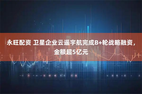 永旺配资 卫星企业云遥宇航完成B+轮战略融资，金额超5亿元