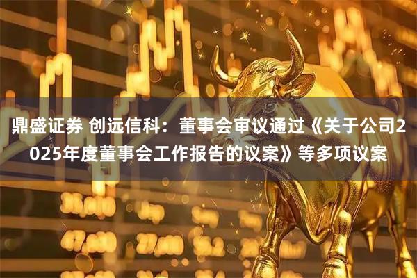 鼎盛证券 创远信科：董事会审议通过《关于公司2025年度董事会工作报告的议案》等多项议案