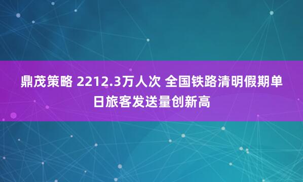 鼎茂策略 2212.3万人次 全国铁路清明假期单日旅客发送量创新高