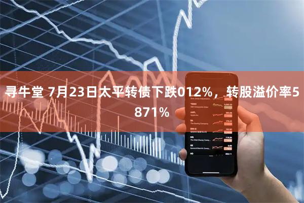 寻牛堂 7月23日太平转债下跌012%，转股溢价率5871%