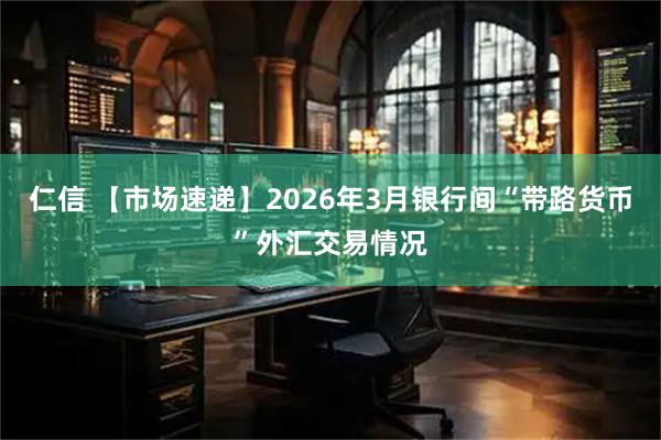 仁信 【市场速递】2026年3月银行间“带路货币”外汇交易情况