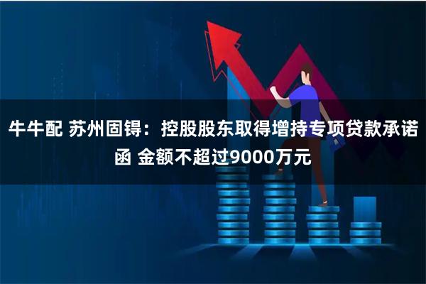 牛牛配 苏州固锝：控股股东取得增持专项贷款承诺函 金额不超过9000万元