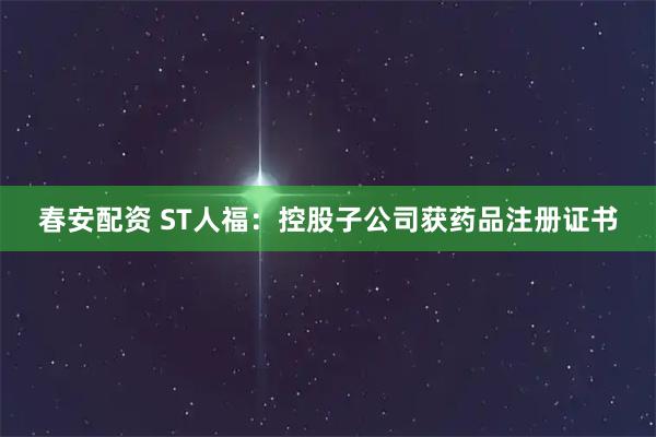 春安配资 ST人福：控股子公司获药品注册证书