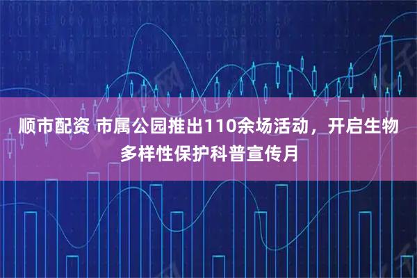 顺市配资 市属公园推出110余场活动，开启生物多样性保护科普宣传月
