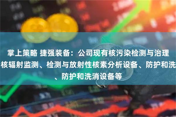 掌上策略 捷强装备：公司现有核污染检测与治理产品包括核辐射监测、检测与放射性核素分析设备、防护和洗消设备等