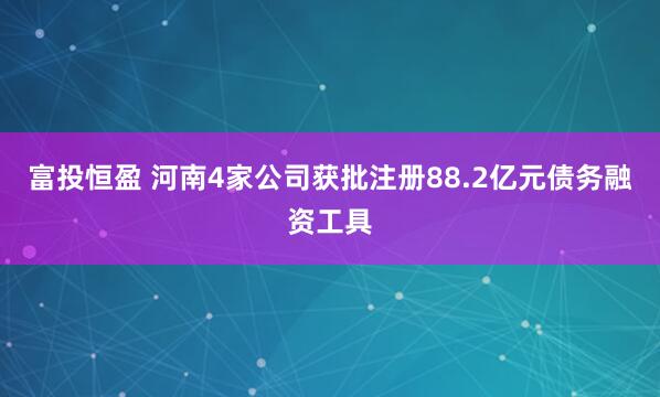 富投恒盈 河南4家公司获批注册88.2亿元债务融资工具